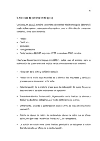 6


b. Procesos de elaboración del queso


González, M. (2002), la leche se somete a diferentes tratamientos para obtener un
producto homogéneo y con parámetros óptimos para la obtención del queso que
se fabrica, entre estos tenemos:


•   Filtrado
•   Clarificado
•   Desnatado
•   Homogenización
•   Pasterización a 72C /15 segundos HTST o en cuba a 63C/3 minutos.


Http//:www.Queseriaemprendedora.com.(2004), indica que el proceso para la
elaboración del queso artesanal implica varios procesos entre estos tenemos:



•   Recepción de la leche y control de calidad.

•   Filtrado de la leche: cuya finalidad es la eliminar las impurezas y partículas
    gruesas que se encuentran en la leche.

•   Estandarización de la materia grasa: para la elaboración de queso fresco se
    descrema el 8% de leche total que se va a producir.

•   Tratamiento térmico: Pasterización, higienización con la finalidad de eliminar y
    destruir las bacterias patógenas, por medio del tratamiento térmico.

•   Enfriamiento.- Cuando la pasterización alcance 70°C, se inicia el enfriamiento
    hasta 40°
            C.

•   Adición de cloruro de calcio.- La cantidad de cloruro de calcio que se añade
    es de 20cc por cada 100 litros de leche a 40° de temperatura.
                                                C.

•   La adición de calcio tiene como finalidad principal la de recuperar el calcio
    desnaturalizado por efecto de la pasteurización.
 
