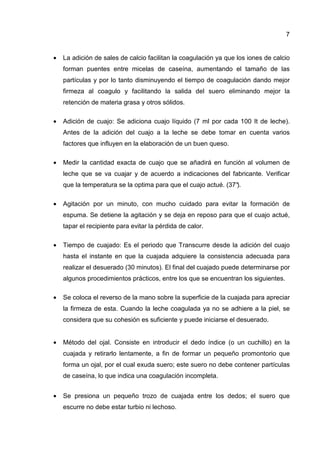 7


•   La adición de sales de calcio facilitan la coagulación ya que los iones de calcio
    forman puentes entre micelas de caseína, aumentando el tamaño de las
    partículas y por lo tanto disminuyendo el tiempo de coagulación dando mejor
    firmeza al coagulo y facilitando la salida del suero eliminando mejor la
    retención de materia grasa y otros sólidos.

•   Adición de cuajo: Se adiciona cuajo líquido (7 ml por cada 100 It de leche).
    Antes de la adición del cuajo a la leche se debe tomar en cuenta varios
    factores que influyen en la elaboración de un buen queso.

•   Medir la cantidad exacta de cuajo que se añadirá en función al volumen de
    leche que se va cuajar y de acuerdo a indicaciones del fabricante. Verificar
    que la temperatura se la optima para que el cuajo actué. (37°
                                                                ).

•   Agitación por un minuto, con mucho cuidado para evitar la formación de
    espuma. Se detiene la agitación y se deja en reposo para que el cuajo actué,
    tapar el recipiente para evitar la pérdida de calor.

•   Tiempo de cuajado: Es el periodo que Transcurre desde la adición del cuajo
    hasta el instante en que la cuajada adquiere la consistencia adecuada para
    realizar el desuerado (30 minutos). El final del cuajado puede determinarse por
    algunos procedimientos prácticos, entre los que se encuentran los siguientes.

•   Se coloca el reverso de la mano sobre la superficie de la cuajada para apreciar
    la firmeza de esta. Cuando la leche coagulada ya no se adhiere a la piel, se
    considera que su cohesión es suficiente y puede iniciarse el desuerado.


•   Método del ojal. Consiste en introducir el dedo índice (o un cuchillo) en la
    cuajada y retirarlo lentamente, a fin de formar un pequeño promontorio que
    forma un ojal, por el cual exuda suero; este suero no debe contener partículas
    de caseína, lo que indica una coagulación incompleta.


•   Se presiona un pequeño trozo de cuajada entre los dedos; el suero que
    escurre no debe estar turbio ni lechoso.
 