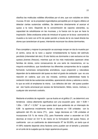 77


clasifica las moléculas volátiles difundidas por el aire, que son solubles en dicha
mucosa. El olor es la propiedad organoléptica perceptible por el órgano olfativo al
detectar ciertas sustancias volátiles, Se determina directamente al acercar el
queso a la nariz. Depende de la concentración de vapores odorantes, su
capacidad de solubilizarse en las mucosas, y la fuerza con la que se hace la
inspiración. Debe analizarse antes de introducir el queso en la boca acercando la
muestra a la nariz con el fin de poder percibir a través de la vía nasal directa los
olores que caracterizan al queso, intentando reconocer los olores dominantes.



Para completar y mejorar la percepción se aconseja romper en dos la muestra por
el centro, cerca de la nariz y aspirar inmediatamente la fuerza del estímulo
percibido (intensidad del olor). El olor láctico es dominante o casi exclusivo en los
quesos jóvenes (frescos), mientras que en los más madurados aparecen otras
familias de olores, como consecuencia de una serie de mecanismos, en su
mayoría enzimáticos, que transforman los diferentes componentes de la cuajada
formando numerosos componentes aromáticos, cuya proporción y naturaleza
dependen de la elaboración del queso es decir el grado de oxidación que es una
reacción en cadena, que una vez iniciada, continúa acelerándose hasta la
oxidación total de las sustancias sensibles, apareciendo olores y sabores a rancio,
lo que se evitó al emplearse la nisina. Los defectos del olor del queso pueden
ser olor fuerte amoniacal por exceso de fermentación, fétido, rancio, mohoso, o
cualquier olor anormal o extraño.



Mediante el análisis de regresión que se ilustra en el gráfico 21, se determinó una
tendencia cúbica altamente significativa con una ecuación para olor = 8,88 +
1,90x - 1,88 x2 + 0,35x3 lo que quiere decir que partiendo de un intercepto de
8,88   la apariencia inicialmente tiende a elevarse en 1,90 unidades          con la
aplicación del 4% de nisina (T1),     para   luego decreces en 1.88 unidades al
incorporarse 0.6 % de nisina (T2), para finamente volver a ascender en 0.35
decimas al incluir en 0.8 % de nisina en la formulación del queso fresco, el
coeficiente con un coeficiente de determinación R2 de 50.09%, en tanto que el
41.99% restante depende otros factores como pueden ser el tamaño y precisión
en el corte de la cuajada que da mejor apariencia al queso.
 