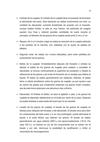 8


•   Cortado de la cuajada: El cortado de la cuajada tiene el propósito de favorecer
    la eliminación del suero. Esta operación se realiza comúnmente con liras. La
    cantidad de desuerado, aumenta linealmente de acuerdo con el troceado,
    aunque existen límites; si este es muy intenso, las partículas de coagulo
    quedan muy finas y retienen grandes cantidades de suero durante el
    prensado, el diámetro de los granos de la cuajada oscila entre 2 mm y 3 cm.

•   Reposo: De 3 a 5 minutos, luego se realiza la remoción de la cuajada adherida
    a las paredes de la marmita, son volteados con la ayuda de paletas de
    plástico.

•   Segundo corte: Se realiza con mucha delicadeza, para evitar pérdidas por
    pulverización de los granos.

•   Batido de la cuajada: Inmediatamente después del troceado o cortado se
    efectúa el batido de los granos de cuajada para acelerar y completar el
    desuerado, al renovar continuamente la superficie de exudación e impedir la
    adherencia de los granos y así evitar la formación de un amasijo que retiene el
    liquido. El batido se realiza generalmente con batidores. Además, el batido
    tiene un efecto beneficioso sobre los granos de cuajada, ya que ayuda a que
    se cierren las grietas que inicialmente presentan (os granos recién cortados,
    que de esta forma alcanzara una estructura más uniforme.

•   Desuerado: Al finalizar el batido, se saca el agitador o pala, y los granos de
    cuajada se depositan rápidamente en el fondo por razón de su peso. Después
    se puede empezar a sacar parte del suero que no se necesita.

•   Lavado de los granos de cuajada: el lavado de los granos de cuajada se
    efectúa poco después del troceado y del desuerado. El lavado sirve para diluir
    los componentes del lacto suero y si es muy prolongado, puede eliminarse el
    liquido y el acido láctico que retienen los granos. El lavado se realiza
    generalmente con agua caliente (38° y sal (aproxi madamente 1.76 lb. Por
                                      C)
    cada 100 It.). La lactosa es uno de los componentes que se extrae con el
    lavado y por ello, disminuye la posibilidad de acidificación e inhibir el
    crecimiento de microorganismos.
 
