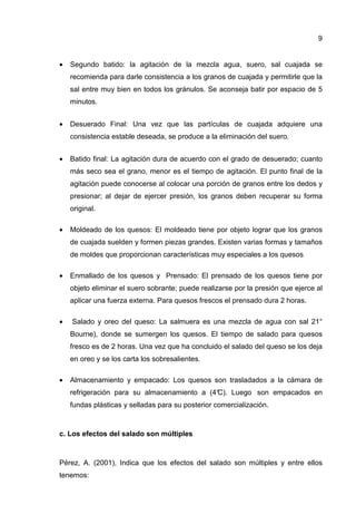 9


•   Segundo batido: la agitación de la mezcla agua, suero, sal cuajada se
    recomienda para darle consistencia a los granos de cuajada y permitirle que la
    sal entre muy bien en todos los gránulos. Se aconseja batir por espacio de 5
    minutos.


•   Desuerado Final: Una vez que las partículas de cuajada adquiere una
    consistencia estable deseada, se produce a la eliminación del suero.


•   Batido final: La agitación dura de acuerdo con el grado de desuerado; cuanto
    más seco sea el grano, menor es el tiempo de agitación. El punto final de la
    agitación puede conocerse al colocar una porción de granos entre los dedos y
    presionar; al dejar de ejercer presión, los granos deben recuperar su forma
    original.

•   Moldeado de los quesos: El moldeado tiene por objeto lograr que los granos
    de cuajada suelden y formen piezas grandes. Existen varias formas y tamaños
    de moldes que proporcionan características muy especiales a los quesos

•   Enmallado de los quesos y Prensado: El prensado de los quesos tiene por
    objeto eliminar el suero sobrante; puede realizarse por la presión que ejerce al
    aplicar una fuerza externa. Para quesos frescos el prensado dura 2 horas.

•   Salado y oreo del queso: La salmuera es una mezcla de agua con sal 21°
    Bourne), donde se sumergen los quesos. El tiempo de salado para quesos
    fresco es de 2 horas. Una vez que ha concluido el salado del queso se los deja
    en oreo y se los carta los sobresalientes.

•   Almacenamiento y empacado: Los quesos son trasladados a la cámara de
    refrigeración para su almacenamiento a (4°
                                             C). Luego son empacados en
    fundas plásticas y selladas para su posterior comercialización.



c. Los efectos del salado son múltiples



Pérez, A. (2001), Indica que los efectos del salado son múltiples y entre ellos
tenemos:
 