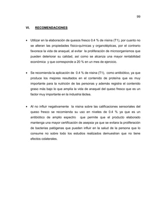 99


VI.      RECOMENDACIONES



•     Utilizar en la elaboración de quesos fresco 0.4 % de nisina (T1), por cuanto no
      se alteran las propiedades físico-químicas y organolépticas, por el contrario
      favorece la vida de anaquel, al evitar la proliferación de microorganismos que
      pueden deteriorar su calidad, así como se alcanza una mayor rentabilidad
      económica y que corresponde a 20 % en un mes de ejercicio.


•     Se recomienda la aplicación de 0.4 % de nisina (T1), como antibiótico, ya que
      produce los mejores resultados en el contenido de proteína que es muy
      importante para la nutrición de las personas y además registra el contenido
      graso más bajo lo que amplía la vida de anaquel del queso fresco que es un
      factor muy importante en la industria láctea.


•     Al no influir negativamente la nisina sobre las calificaciones sensoriales del
      queso fresco se recomienda su uso en niveles de 0.4 % ya que es un
      antibiótico de amplio espectro      que permite que el producto elaborado
      mantenga una mayor certificación de asepsia ya que se evitara la proliferación
      de bacterias patógenas que pueden influir en la salud de la persona que lo
      consume no sobre todo los estudios realizados demuestran que no tiene
      efectos colaterales.
 