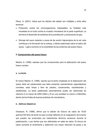 10
Pérez, A. (2001), Indica que los efectos del salado son múltiples y entre ellos
tenemos:
• Protección contra los microorganismos indeseables; su finalidad más
inmediata es la lucha contra la invasión microbiana de la parte superficial. La
sal frena el desarrollo de bacterias de la putrefacción y productoras de gas.
• Drenaje del suero restante a causa de las acción higroscópica de la sal; esta
contribuye a la formación de la corteza, y efecto potenciado sobre el sabor del
queso. Ligero aumento en la solubilidad de las proteínas del queso fresco.
5. Componentes del queso fresco
Madrid, A. (1999), expresa que los componentes para la elaboración del queso
fresco constan:
a. La leche
El mismo Madrid, A. (1999), reporta que la leche empleada en la elaboración del
queso debe ser pasteurizada que debe presentar características organolépticas
normales, estar limpia y libre de calostro, conservantes, neutralizantes y
adulterantes. La leche pasterizada opcionalmente puede ser adicionada de
vitamina A no menor de 2000 Ul/litro y D en una cantidad no menor a 400UI/litro
dentro de los limites de buenas prácticas de manufactura.
b. Aditivos (Optativo)
Veisseyre, R. (1988), afirma que la adición de Cloruro de calcio de 10-20
gramos/100 litros de leche es para corregir defectos en la coagulación de la leche
que pueden ser producidos por tratamientos térmicos excesivos durante la
pasterización, o por leches que son deficientes en sales de calcio. El cloruro de
calcio aumenta el rendimiento y determina una mayor retención de grasa y de
 