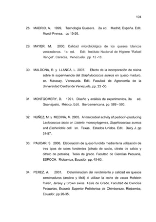 104
28. MADRID, A. 1999. Tecnología Quesera. 2a ed. Madrid, España. Edit.
Mundi Prensa. pp 15-26.
29. MAYER. M. 2000. Calidad microbiológica de los quesos blancos
venezolanos. 1a ed. Edit Instituto Nacional de Higiene “Rafael
Rangel”. Caracas, Venezuela. pp 12 -18.
30. MALDONA, R. y LLANCA, L. 2007. Efecto de la incorporación de nisina
sobre la supervivencia del Staphylococcus aureus en queso maduro.
sn. Maracay, Venezuela. Edit. Facultad de Agronomía de la
Universidad Central de Venezuela, pp. 23 -56.
31. MONTGOMERY, D. 1991. Diseño y análisis de experimentos. 3a ed.
Guanajuato, México. Edit. Iberoamericana. pp. 589 - 593.
32. NUÑEZ, M. y MEDINA, M. 2005. Antimicrobial activity of pediocin-producing
Lactococcus lactis on Listeria monocytogenes, Staphlococcus aureus
and Escherichia coli. sn. Texas, Estados Unidos. Edit. Dairy J. pp
51-57.
33. PAUCAR, S. 2006. Elaboración de queso fundido mediante la utilización de
tres tipos de sales fundentes (citrato de sodio, citrato de calcio y
citrato de potasio). Tesis de grado. Facultad de Ciencias Pecuaria,
ESPOCH. Riobamba, Ecuador. pp. 45-60.
34. PEREZ, A. 2001. Determinación del rendimiento y calidad en quesos
semimaduros (andino y tilsit) al utilizar la leche de vacas Holstein
frisian, Jersey y Brown swiss. Tesis de Grado. Facultad de Ciencias
Pecuarias, Escuela Superior Politécnica de Chimborazo. Riobamba,
Ecuador, pp 26-35.
 