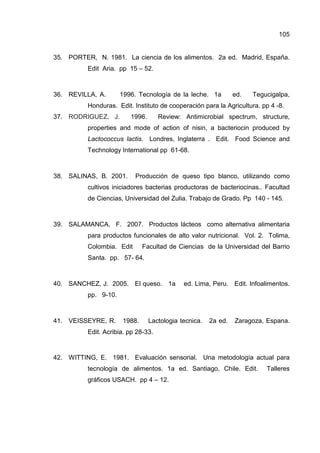 105
35. PORTER, N. 1981. La ciencia de los alimentos. 2a ed. Madrid, España.
Edit Aria. pp 15 – 52.
36. REVILLA, A. 1996. Tecnología de la leche. 1a ed. Tegucigalpa,
Honduras. Edit. Instituto de cooperación para la Agricultura. pp 4 -8.
37. RODRIGUEZ, J. 1996. Review: Antimicrobial spectrum, structure,
properties and mode of action of nisin, a bacteriocin produced by
Lactococcus lactis. Londres, Inglaterra . Edit. Food Science and
Technology International pp 61-68.
38. SALINAS, B. 2001. Producción de queso tipo blanco, utilizando como
cultivos iniciadores bacterias productoras de bacteriocinas.. Facultad
de Ciencias, Universidad del Zulia. Trabajo de Grado. Pp 140 - 145.
39. SALAMANCA, F. 2007. Productos lácteos como alternativa alimentaria
para productos funcionales de alto valor nutricional. Vol. 2. Tolima,
Colombia. Edit Facultad de Ciencias de la Universidad del Barrio
Santa. pp. 57- 64.
40. SANCHEZ, J. 2005. El queso. 1a ed. Lima, Peru. Edit. Infoalimentos.
pp. 9-10.
41. VEISSEYRE, R. 1988. Lactologia tecnica. 2a ed. Zaragoza, Espana.
Edit. Acribia. pp 28-33.
42. WITTING, E. 1981. Evaluación sensorial. Una metodología actual para
tecnología de alimentos. 1a ed. Santiago, Chile. Edit. Talleres
gráficos USACH. pp 4 – 12.
 