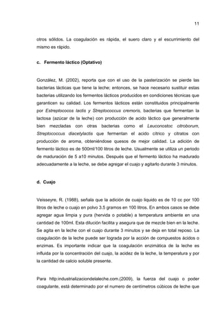 11
otros sólidos. La coagulación es rápida, el suero claro y el escurrimiento del
mismo es rápido.
c. Fermento láctico (Optativo)
González, M. (2002), reporta que con el uso de la pasterización se pierde las
bacterias lácticas que tiene la leche; entonces, se hace necesario sustituir estas
bacterias utilizando los fermentos lácticos producidos en condiciones técnicas que
garanticen su calidad. Los fermentos lácticos están constituidos principalmente
por Estreptococos lactis y Streptococcus cremoris, bacterias que fermentan la
lactosa (azúcar de la leche) con producción de acido láctico que generalmente
bien mezcladas con otras bacterias como el Leuconostoc citroborum,
Streptococcus diacetylactis que fermentan el acido cítrico y citratos con
producción de aroma, obteniéndose quesos de mejor calidad. La adición de
fermento láctico es de 500ml/100 litros de leche. Usualmente se utiliza un periodo
de maduración de 5 a10 minutos. Después que el fermento láctico ha madurado
adecuadamente a la leche, se debe agregar el cuajo y agitarlo durante 3 minutos.
d. Cuajo
Veisseyre, R. (1988), señala que la adición de cuajo liquido es de 10 cc por 100
litros de leche o cuajo en polvo 3.5 gramos en 100 litros. En ambos casos se debe
agregar agua limpia y pura (hervida o potable) a temperatura ambiente en una
cantidad de 100ml. Esta dilución facilita y asegura que de mezcle bien en la leche.
Se agita en la leche con el cuajo durante 3 minutos y se deja en total reposo. La
coagulación de la leche puede ser lograda por la acción de compuestos ácidos o
enzimas. Es importante indicar que la coagulación enzimática de la leche es
influida por la concentración del cuajo, la acidez de la leche, la temperatura y por
la cantidad de calcio soluble presente.
Para http:industrializaciondelaleche.com.(2009), la fuerza del cuajo o poder
coagulante, está determinado por el numero de centímetros cúbicos de leche que
 