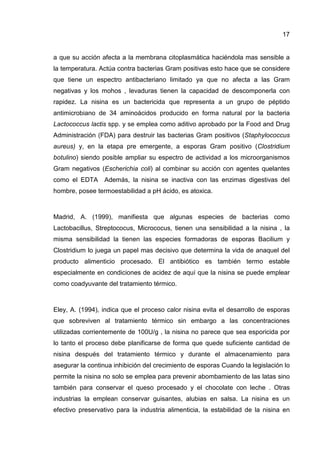 17
a que su acción afecta a la membrana citoplasmática haciéndola mas sensible a
la temperatura. Actúa contra bacterias Gram positivas esto hace que se considere
que tiene un espectro antibacteriano limitado ya que no afecta a las Gram
negativas y los mohos , levaduras tienen la capacidad de descomponerla con
rapidez. La nisina es un bactericida que representa a un grupo de péptido
antimicrobiano de 34 aminoácidos producido en forma natural por la bacteria
Lactococcus lactis spp. y se emplea como aditivo aprobado por la Food and Drug
Administración (FDA) para destruir las bacterias Gram positivos (Staphylococcus
aureus) y, en la etapa pre emergente, a esporas Gram positivo (Clostridium
botulino) siendo posible ampliar su espectro de actividad a los microorganismos
Gram negativos (Escherichia coli) al combinar su acción con agentes quelantes
como el EDTA Además, la nisina se inactiva con las enzimas digestivas del
hombre, posee termoestabilidad a pH ácido, es atoxica.
Madrid, A. (1999), manifiesta que algunas especies de bacterias como
Lactobacillus, Streptococus, Micrococus, tienen una sensibilidad a la nisina , la
misma sensibilidad la tienen las especies formadoras de esporas Bacilium y
Clostridium lo juega un papel mas decisivo que determina la vida de anaquel del
producto alimenticio procesado. El antibiótico es también termo estable
especialmente en condiciones de acidez de aquí que la nisina se puede emplear
como coadyuvante del tratamiento térmico.
Eley, A. (1994), indica que el proceso calor nisina evita el desarrollo de esporas
que sobreviven al tratamiento térmico sin embargo a las concentraciones
utilizadas corrientemente de 100U/g , la nisina no parece que sea esporicida por
lo tanto el proceso debe planificarse de forma que quede suficiente cantidad de
nisina después del tratamiento térmico y durante el almacenamiento para
asegurar la continua inhibición del crecimiento de esporas Cuando la legislación lo
permite la nisina no solo se emplea para prevenir abombamiento de las latas sino
también para conservar el queso procesado y el chocolate con leche . Otras
industrias la emplean conservar guisantes, alubias en salsa. La nisina es un
efectivo preservativo para la industria alimenticia, la estabilidad de la nisina en
 