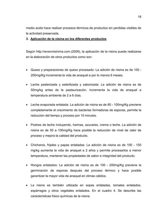 18
medio acido hace realizar procesos térmicos de productos sin perdidas visibles de
la actividad preservada.
3. Aplicación de la nisina en los diferentes productos
Según http://wvwvnisinima.com.(2009), la aplicación de la nisina puede realizarse
en la elaboración de otros productos como son:
• Queso y preparaciones de queso procesado: La adición de nisina es de 100 -
200mg/Kg incrementa la vida de anaquel a por lo menos 6 meses.
• Leche pasterizada y esterilizada y saborizada: La adición de nisina es de
50mg/kg antes de la pasteurización, incrementa la vida de anaquel a
temperatura ambiente de 2 a 6 días.
• Leche evaporada enlatada: La adición de nisina es de 80 - 100mg/Kg previene
completamente el crecimiento de bacterias formadoras de esporas, permite la
reducción del tiempo y proceso por 10 minutos.
• Postres de leche incluyendo, harinas, azucares, crema o leche. La adición de
nisina es de 50 a 100mg/Kg hace posible la reducción de nivel de calor de
proceso y mejora la calidad del producto.
• Chicharos, frijoles y papas enlatadas: La adición de nisina es de 100 - 150
mg/kg aumenta la vida de anaquel a 2 años y permite procesarlos a menor
temperatura, mantener las propiedades de sabor e integridad del producto.
• Hongos enlatados: La adición de nisina es de 100 - 200mg/Kg previene la
germinación de esporas después del proceso térmico y hace posible
garantizar la mayor vida de anaquel en climas cálidos.
• La nisina es también utilizada en sopas enlatadas, tomates enlatados,
espárragos y otros vegetales enlatados. En el cuadro 4. Se describe las
características físico químicas de la nisina.
 