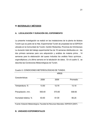 21
III. MATERIALES Y MÉTODOS
A. LOCALIZACIÓN Y DURACIÓN DEL EXPERIMENTO
La presente investigación se realizó en las instalaciones de la planta de lácteos
Tunshi que es parte de la Hda. Experimental Tunshi de propiedad de la ESPOCH
ubicada en la Comunidad de Tunshi, Cantón Riobamba, Provincia de Chimborazo
La duración total del trabajo experimental fue de 16 semanas distribuidos en : las
dos primera semanas para una adquisición y análisis de materia prima , 14
semanas para la elaboración del queso incluidos los análisis físico químicos ,
organolépticos y la última semana en la tabulación de datos. En el cuadro 5, se
describe las Condiciones Meteorológicas de Tunshi.
Cuadro 5. CONDICIONES METEREOLÓGICAS DE TUNSHI.
Características
AÑOS
2008 2009 Promedio
Temperatura, °C 13.50 12.70 13.10
Precipitación, mm. 500.40 573.60 558.60
Humedad relativa, % 63.00 61.00 66.25
Fuente: Estación Meteorologíca, Facultad de Recursos Naturales. ESPOCH (2007).
B. UNIDADES EXPERIMENTALES
 