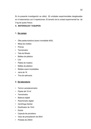 22
En la presente investigación se utilizó 20 unidades experimentales desglosadas
en 4 tratamientos con 5 repeticiones. El tamaño de la unidad experimental fue de
3 kg de queso fresco.
C. MATERIALES Y EQUIPOS
1. De campo
• Olla pasteurizadora (acero inoxidable AISI)
• Mesa de moldeo
• Prensa
• Termómetro
• Tela de filtrado
• Baldes de plástico
• Lira
• Paleta de madera
• Mallas de plástico
• Moldes acero inoxidables
• Jarra de 1lt
• Tina de salmuera
2. De laboratorio
• Termo Lactodensímetro
• Pipeta del 10 ml
• Termómetro
• Balanza digital
• Peachimetro digital
• Centrifuga Gerber
• Dosificador de 10ml
• Estufa
• Capsula de porcelana
• Vaso de precipitación de 50ml
• Probeta de 250ml
 
