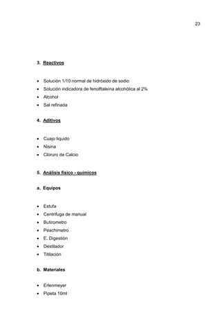23
3. Reactivos
• Solución 1/10 normal de hidróxido de sodio
• Solución indicadora de fenolftaleína alcohólica al 2%
• Alcohol
• Sal refinada
4. Aditivos
• Cuajo liquido
• Nisina
• Cloruro de Calcio
5. Análisis físico - químicos
a. Equipos
• Estufa
• Centrifuga de manual
• Butirometro
• Peachimetro
• E. Digestión
• Destilador
• Titilación
b. Materiales
• Erlenmeyer
• Pipeta 10ml
 