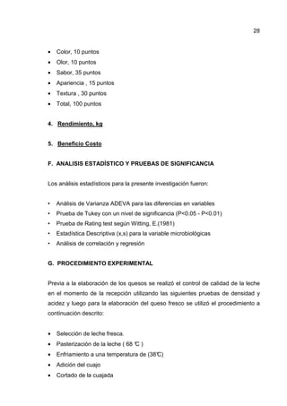 28
• Color, 10 puntos
• Olor, 10 puntos
• Sabor, 35 puntos
• Apariencia , 15 puntos
• Textura , 30 puntos
• Total, 100 puntos
4. Rendimiento, kg
5. Beneficio Costo
F. ANALISIS ESTADÍSTICO Y PRUEBAS DE SIGNIFICANCIA
Los análisis estadísticos para la presente investigación fueron:
• Análisis de Varianza ADEVA para las diferencias en variables
• Prueba de Tukey con un nivel de significancia (P<0.05 - P<0.01)
• Prueba de Rating test según Witting, E.(1981)
• Estadística Descriptiva (x,s) para la variable microbiológicas
• Análisis de correlación y regresión
G. PROCEDIMIENTO EXPERIMENTAL
Previa a la elaboración de los quesos se realizó el control de calidad de la leche
en el momento de la recepción utilizando las siguientes pruebas de densidad y
acidez y luego para la elaboración del queso fresco se utilizó el procedimiento a
continuación descrito:
• Selección de leche fresca.
• Pasterización de la leche ( 68 °C )
• Enfriamiento a una temperatura de (38°C)
• Adición del cuajo
• Cortado de la cuajada
 