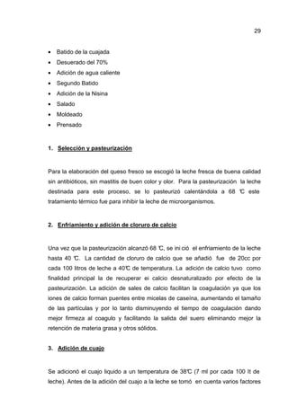 29
• Batido de la cuajada
• Desuerado del 70%
• Adición de agua caliente
• Segundo Batido
• Adición de la Nisina
• Salado
• Moldeado
• Prensado
1. Selección y pasteurización
Para la elaboración del queso fresco se escogió la leche fresca de buena calidad
sin antibióticos, sin mastitis de buen color y olor. Para la pasteurización la leche
destinada para este proceso, se Io pasteurizó calentándola a 68 °C este
tratamiento térmico fue para inhibir la leche de microorganismos.
2. Enfriamiento y adición de cloruro de calcio
Una vez que la pasteurización alcanzó 68 °C, se ini ció el enfriamiento de la leche
hasta 40 °C. La cantidad de cloruro de calcio que se añadió fue de 20cc por
cada 100 litros de leche a 40°C de temperatura. La adición de calcio tuvo como
finalidad principal la de recuperar ei calcio desnaturalizado por efecto de la
pasteurización. La adición de sales de calcio facilitan la coagulación ya que los
iones de calcio forman puentes entre micelas de caseína, aumentando el tamaño
de las partículas y por Io tanto disminuyendo el tiempo de coagulación dando
mejor firmeza al coagulo y facilitando la salida del suero eliminando mejor la
retención de materia grasa y otros sólidos.
3. Adición de cuajo
Se adicionó el cuajo liquido a un temperatura de 38°C (7 ml por cada 100 It de
leche). Antes de la adición del cuajo a la leche se tomó en cuenta varios factores
 