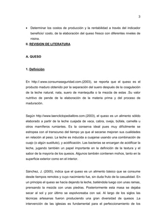 3
• Determinar los costos de producción y la rentabilidad a través del indicador
beneficio/ costo, de la elaboración del queso fresco con diferentes niveles de
nisina.
II. REVISION DE LITERATURA
A. QUESO
1. Definición
En http://.www.consumaseguridad.com.(2003), se reporta que el queso es el
producto maduro obtenido por la separación del suero después de la coagulación
de la leche natural, nata, suero de mantequilla o la mezcla de estas .Su valor
nutritivo de pende de la elaboración de la materia prima y del proceso de
maduración.
Según http://www.laencliclopedialibre.com.(2003), el queso es un alimento sólido
elaborado a partir de la leche cuajada de vaca, cabra, oveja, búfala, camella u
otros mamíferos rumiantes. Es la conserva ideal pues muy difícilmente se
estropea con el transcurso del tiempo ya que al secarse mejoran sus cualidades
en relación al peso. La leche es inducida a cuajarse usando una combinación de
cuajo (o algún sustituto), y acidificación. Las bacterias se encargan de acidificar la
leche, jugando también un papel importante en la definición de la textura y el
sabor de la mayoría de los quesos. Algunos también contienen mohos, tanto en la
superficie exterior como en el interior.
Sánchez, J. (2005), indica que el queso es un alimento básico que se consume
desde tiempos remotos y cuyo nacimiento fue, sin duda fruto de la casualidad. En
un principio el queso se hacía dejando la leche, batiéndola luego con unas ramas,
prensando la mezcla con unas piedras. Posteriormente esta masa se dejaba
secar al sol y por último se espolvoreaba con sal. Al largo de los siglos las
técnicas artesanas fueron produciendo una gran diversidad de quesos .La
intervención de las iglesias es fundamental para el perfeccionamiento de los
 