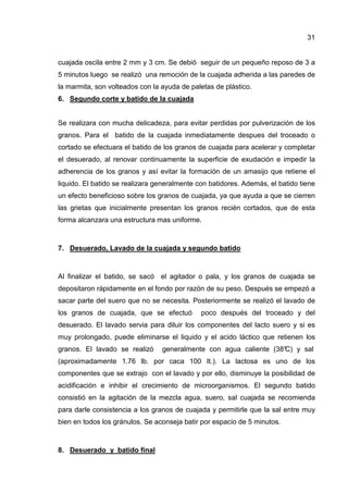 31
cuajada oscila entre 2 mm y 3 cm. Se debió seguir de un pequeño reposo de 3 a
5 minutos luego se realizó una remoción de la cuajada adherida a las paredes de
la marmita, son volteados con la ayuda de paletas de plástico.
6. Segundo corte y batido de la cuajada
Se realizara con mucha delicadeza, para evitar perdidas por pulverización de los
granos. Para el batido de la cuajada inmediatamente despues del troceado o
cortado se efectuara el batido de los granos de cuajada para acelerar y completar
el desuerado, al renovar continuamente la superficie de exudación e impedir la
adherencia de los granos y así evitar la formación de un amasijo que retiene el
liquido. El batido se realizara generalmente con batidores. Además, el batido tiene
un efecto beneficioso sobre los granos de cuajada, ya que ayuda a que se cierren
las grietas que inicialmente presentan los granos recién cortados, que de esta
forma alcanzara una estructura mas uniforme.
7. Desuerado, Lavado de la cuajada y segundo batido
Al finalizar el batido, se sacó el agitador o pala, y los granos de cuajada se
depositaron rápidamente en el fondo por razón de su peso. Después se empezó a
sacar parte del suero que no se necesita. Posteriormente se realizó el lavado de
los granos de cuajada, que se efectuó poco después del troceado y del
desuerado. El lavado servia para diluir los componentes del lacto suero y si es
muy prolongado, puede eliminarse el liquido y el acido láctico que retienen los
granos. El lavado se realizó generalmente con agua caliente (38°C) y sal
(aproximadamente 1.76 lb. por caca 100 It.). La lactosa es uno de los
componentes que se extrajo con el lavado y por ello, disminuye la posibilidad de
acidificación e inhibir el crecimiento de microorganismos. El segundo batido
consistió en la agitación de la mezcla agua, suero, sal cuajada se recomienda
para darle consistencia a los granos de cuajada y permitirle que la sal entre muy
bien en todos los gránulos. Se aconseja batir por espacio de 5 minutos.
8. Desuerado y batido final
 