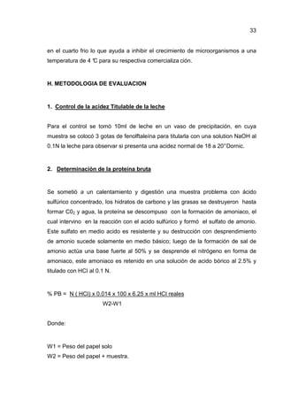 33
en el cuarto frio lo que ayuda a inhibir el crecimiento de microorganismos a una
temperatura de 4 °C para su respectiva comercializa ción.
H. METODOLOGIA DE EVALUACION
1. Control de la acidez Titulable de la leche
Para el control se tomó 10ml de leche en un vaso de precipitación, en cuya
muestra se colocó 3 gotas de fenolftaleína para titularla con una solution NaOH al
0.1N la leche para observar si presenta una acidez normal de 18 a 20°Dornic.
2. Determinación de la proteína bruta
Se sometió a un calentamiento y digestión una muestra problema con ácido
sulfúrico concentrado, Ios hidratos de carbono y las grasas se destruyeron hasta
formar C02 y agua, la proteína se descompuso con la formación de amoniaco, el
cual intervino en la reacción con el acido sulfúrico y formó el sulfato de amonio.
Este sulfato en medio acido es resistente y su destrucción con desprendimiento
de amonio sucede solamente en medio básico; luego de la formación de sal de
amonio actúa una base fuerte al 50% y se desprende el nitrógeno en forma de
amoniaco, este amoniaco es retenido en una solución de acido bórico al 2.5% y
titulado con HCI al 0.1 N.
% PB = N ( HCI) x 0.014 x 100 x 6.25 x ml HCI reales
W2-W1
Donde:
W1 = Peso del papel solo
W2 = Peso del papel + muestra.
 