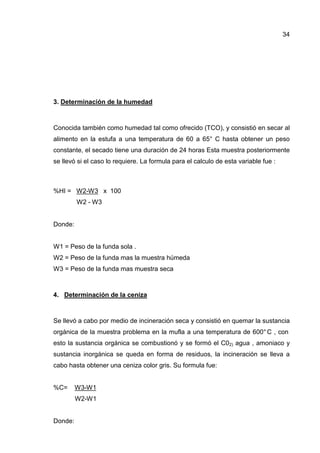 34
3. Determinación de la humedad
Conocida también como humedad tal como ofrecido (TCO), y consistió en secar al
alimento en la estufa a una temperatura de 60 a 65° C hasta obtener un peso
constante, el secado tiene una duración de 24 horas Esta muestra posteriormente
se llevó si el caso lo requiere. La formula para el calculo de esta variable fue :
%HI = W2-W3 x 100
W2 - W3
Donde:
W1 = Peso de la funda sola .
W2 = Peso de la funda mas la muestra húmeda
W3 = Peso de la funda mas muestra seca
4. Determinación de la ceniza
Se llevó a cabo por medio de incineración seca y consistió en quemar la sustancia
orgánica de la muestra problema en la mufla a una temperatura de 600° C , con
esto la sustancia orgánica se combustionó y se formó el C02) agua , amoniaco y
sustancia inorgánica se queda en forma de residuos, la incineración se lleva a
cabo hasta obtener una ceniza color gris. Su formula fue:
%C= W3-W1
W2-W1
Donde:
 