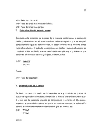 35
W1 = Peso del crisol solo
W2 = Peso del crisol mas muestra húmeda.
W3 = Peso del crisol mas ceniza
5. Determinación del extracto etéreo
Consistió en la extracción de la grasa de la muestra problema por la acción del
dietiler y determinar así el extracto etéreo, solvente orgánico que se evaporó
constantemente igual su condensación, al pasar a través de la muestra extrae
materiales solubles. El extracto se recogió en un beaker y cuando el proceso se
completó el éter se destiló y se recolectó en otro recipiente y la grasa cruda que
se quedó en el beaker se seca y se pesa. Su formula fue:
% EE W4-W3
W2-W1
Donde:
W1 = Peso del papel solo.
6. Determinación de la ceniza
Se llevó a cabo por medio de incineración seca y consistió en quemar la
sustancia orgánica de la muestra problema en la mufla a una temperatura de 600°
C , con esto la sustancia orgánica se combustionó y se formó el C02) agua ,
amoniaco y sustancia inorgánica se queda en forma de residuos, la incineración
se lleva a cabo hasta obtener una ceniza color gris. Su fórmula es :
%C= W3-W1
W2-W1
Donde:
 