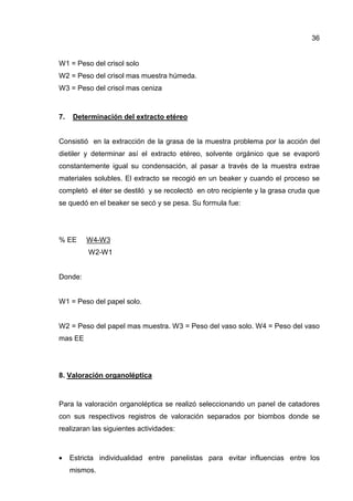 36
W1 = Peso del crisol solo
W2 = Peso del crisol mas muestra húmeda.
W3 = Peso del crisol mas ceniza
7. Determinación del extracto etéreo
Consistió en la extracción de la grasa de la muestra problema por la acción del
dietiler y determinar así el extracto etéreo, solvente orgánico que se evaporó
constantemente igual su condensación, al pasar a través de la muestra extrae
materiales solubles. El extracto se recogió en un beaker y cuando el proceso se
completó el éter se destiló y se recolectó en otro recipiente y la grasa cruda que
se quedó en el beaker se secó y se pesa. Su formula fue:
% EE W4-W3
W2-W1
Donde:
W1 = Peso del papel solo.
W2 = Peso del papel mas muestra. W3 = Peso del vaso solo. W4 = Peso del vaso
mas EE
8. Valoración organoléptica
Para la valoración organoléptica se realizó seleccionando un panel de catadores
con sus respectivos registros de valoración separados por biombos donde se
realizaran las siguientes actividades:
• Estricta individualidad entre panelistas para evitar influencias entre Ios
mismos.
 