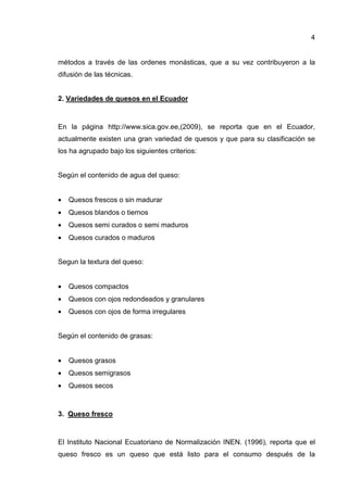4
métodos a través de las ordenes monásticas, que a su vez contribuyeron a la
difusión de las técnicas.
2. Variedades de quesos en el Ecuador
En la página http://www.sica.gov.ee,(2009), se reporta que en el Ecuador,
actualmente existen una gran variedad de quesos y que para su clasificación se
los ha agrupado bajo los siguientes criterios:
Según el contenido de agua del queso:
• Quesos frescos o sin madurar
• Quesos blandos o tiernos
• Quesos semi curados o semi maduros
• Quesos curados o maduros
Segun la textura del queso:
• Quesos compactos
• Quesos con ojos redondeados y granulares
• Quesos con ojos de forma irregulares
Según el contenido de grasas:
• Quesos grasos
• Quesos semigrasos
• Quesos secos
3. Queso fresco
El Instituto Nacional Ecuatoriano de Normalización INEN. (1996), reporta que el
queso fresco es un queso que está listo para el consumo después de la
 