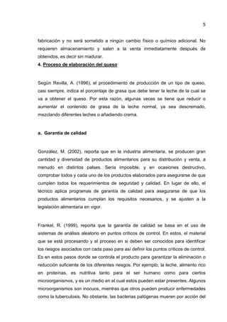 5
fabricación y no será sometido a ningún cambio físico o químico adicional. No
requieren almacenamiento y salen a la venta inmediatamente después de
obtenidos, es decir sin madurar.
4. Proceso de elaboración del queso
Según Revilla, A. (1996), el procedimiento de producción de un tipo de queso,
casi siempre, indica el porcentaje de grasa que debe tener la leche de la cual se
va a obtener el queso. Por esta razón, algunas veces se tiene que reducir o
aumentar el contenido de grasa de la leche normal, ya sea descremado,
mezclando diferentes leches o añadiendo crema.
a. Garantía de calidad
González, M. (2002), reporta que en la industria alimentaria, se producen gran
cantidad y diversidad de productos alimentarios para su distribución y venta, a
menudo en distintos palses. Sería imposible, y en ocasiones destructivo,
comprobar todos y cada uno de los productos elaborados para asegurarse de que
cumplen todos los requerimientos de seguridad y calidad. En lugar de ello, el
técnico aplica programas de garantía de calidad para asegurarse de que los
productos alimentarios cumplan los requisitos necesarios, y se ajusten a la
legislación alimentaria en vigor.
Frankel, R. (1999), reporta que la garantía de calidad se basa en el uso de
sistemas de análisis aleatorio en puntos críticos de control. En estos, el material
que se está procesando y el proceso en si deben ser conocidos para identificar
los riesgos asociados con cada paso para así definir los puntos críticos de control.
Es en estos pasos donde se controla el producto para garantizar la eliminación o
reducción suficiente de los diferentes riesgos. Por ejemplo, la leche, alimento rico
en proteínas, es nutritiva tanto para el ser humano como para ciertos
microorganismos, y es un medio en el cual estos pueden estar presentes. Algunos
microorganismos son inocuos, mientras que otros pueden producir enfermedades
como la tuberculosis. No obstante, las bacterias patógenas mueren por acción del
 