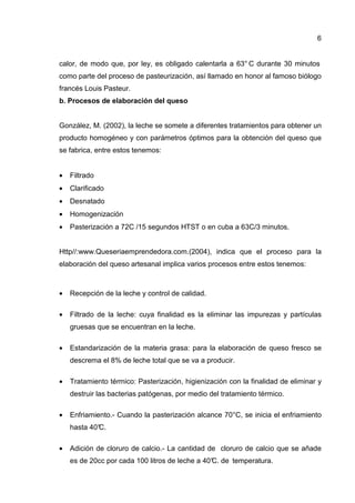 6
calor, de modo que, por ley, es obligado calentarla a 63° C durante 30 minutos
como parte del proceso de pasteurización, así llamado en honor al famoso biólogo
francés Louis Pasteur.
b. Procesos de elaboración del queso
González, M. (2002), la leche se somete a diferentes tratamientos para obtener un
producto homogéneo y con parámetros óptimos para la obtención del queso que
se fabrica, entre estos tenemos:
• Filtrado
• Clarificado
• Desnatado
• Homogenización
• Pasterización a 72C /15 segundos HTST o en cuba a 63C/3 minutos.
Http//:www.Queseriaemprendedora.com.(2004), indica que el proceso para la
elaboración del queso artesanal implica varios procesos entre estos tenemos:
• Recepción de la leche y control de calidad.
• Filtrado de la leche: cuya finalidad es la eliminar las impurezas y partículas
gruesas que se encuentran en la leche.
• Estandarización de la materia grasa: para la elaboración de queso fresco se
descrema el 8% de leche total que se va a producir.
• Tratamiento térmico: Pasterización, higienización con la finalidad de eliminar y
destruir las bacterias patógenas, por medio del tratamiento térmico.
• Enfriamiento.- Cuando la pasterización alcance 70°C, se inicia el enfriamiento
hasta 40°C.
• Adición de cloruro de calcio.- La cantidad de cloruro de calcio que se añade
es de 20cc por cada 100 litros de leche a 40°C. de temperatura.
 