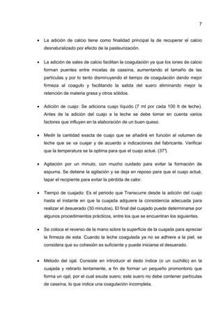 7
• La adición de calcio tiene como finalidad principal la de recuperar el calcio
desnaturalizado por efecto de la pasteurización.
• La adición de sales de calcio facilitan la coagulación ya que los iones de calcio
forman puentes entre micelas de caseína, aumentando el tamaño de las
partículas y por lo tanto disminuyendo el tiempo de coagulación dando mejor
firmeza al coagulo y facilitando la salida del suero eliminando mejor la
retención de materia grasa y otros sólidos.
• Adición de cuajo: Se adiciona cuajo líquido (7 ml por cada 100 It de leche).
Antes de la adición del cuajo a la leche se debe tomar en cuenta varios
factores que influyen en la elaboración de un buen queso.
• Medir la cantidad exacta de cuajo que se añadirá en función al volumen de
leche que se va cuajar y de acuerdo a indicaciones del fabricante. Verificar
que la temperatura se la optima para que el cuajo actué. (37°).
• Agitación por un minuto, con mucho cuidado para evitar la formación de
espuma. Se detiene la agitación y se deja en reposo para que el cuajo actué,
tapar el recipiente para evitar la pérdida de calor.
• Tiempo de cuajado: Es el periodo que Transcurre desde la adición del cuajo
hasta el instante en que la cuajada adquiere la consistencia adecuada para
realizar el desuerado (30 minutos). El final del cuajado puede determinarse por
algunos procedimientos prácticos, entre los que se encuentran los siguientes.
• Se coloca el reverso de la mano sobre la superficie de la cuajada para apreciar
la firmeza de esta. Cuando la leche coagulada ya no se adhiere a la piel, se
considera que su cohesión es suficiente y puede iniciarse el desuerado.
• Método del ojal. Consiste en introducir el dedo índice (o un cuchillo) en la
cuajada y retirarlo lentamente, a fin de formar un pequeño promontorio que
forma un ojal, por el cual exuda suero; este suero no debe contener partículas
de caseína, lo que indica una coagulación incompleta.
 