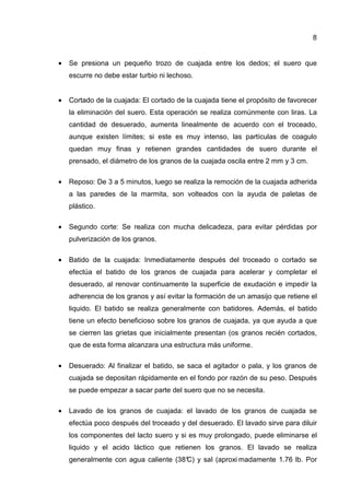 8
• Se presiona un pequeño trozo de cuajada entre los dedos; el suero que
escurre no debe estar turbio ni lechoso.
• Cortado de la cuajada: El cortado de la cuajada tiene el propósito de favorecer
la eliminación del suero. Esta operación se realiza comúnmente con liras. La
cantidad de desuerado, aumenta linealmente de acuerdo con el troceado,
aunque existen límites; si este es muy intenso, las partículas de coagulo
quedan muy finas y retienen grandes cantidades de suero durante el
prensado, el diámetro de los granos de la cuajada oscila entre 2 mm y 3 cm.
• Reposo: De 3 a 5 minutos, luego se realiza la remoción de la cuajada adherida
a las paredes de la marmita, son volteados con la ayuda de paletas de
plástico.
• Segundo corte: Se realiza con mucha delicadeza, para evitar pérdidas por
pulverización de los granos.
• Batido de la cuajada: Inmediatamente después del troceado o cortado se
efectúa el batido de los granos de cuajada para acelerar y completar el
desuerado, al renovar continuamente la superficie de exudación e impedir la
adherencia de los granos y así evitar la formación de un amasijo que retiene el
liquido. El batido se realiza generalmente con batidores. Además, el batido
tiene un efecto beneficioso sobre los granos de cuajada, ya que ayuda a que
se cierren las grietas que inicialmente presentan (os granos recién cortados,
que de esta forma alcanzara una estructura más uniforme.
• Desuerado: Al finalizar el batido, se saca el agitador o pala, y los granos de
cuajada se depositan rápidamente en el fondo por razón de su peso. Después
se puede empezar a sacar parte del suero que no se necesita.
• Lavado de los granos de cuajada: el lavado de los granos de cuajada se
efectúa poco después del troceado y del desuerado. El lavado sirve para diluir
los componentes del lacto suero y si es muy prolongado, puede eliminarse el
liquido y el acido láctico que retienen los granos. El lavado se realiza
generalmente con agua caliente (38°C) y sal (aproxi madamente 1.76 lb. Por
 