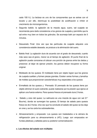 9
cada 100 It.). La lactosa es uno de los componentes que se extrae con el
lavado y por ello, disminuye la posibilidad de acidificación e inhibir el
crecimiento de microorganismos.
• Segundo batido: la agitación de la mezcla agua, suero, sal cuajada se
recomienda para darle consistencia a los granos de cuajada y permitirle que la
sal entre muy bien en todos los gránulos. Se aconseja batir por espacio de 5
minutos.
• Desuerado Final: Una vez que las partículas de cuajada adquiere una
consistencia estable deseada, se produce a la eliminación del suero.
• Batido final: La agitación dura de acuerdo con el grado de desuerado; cuanto
más seco sea el grano, menor es el tiempo de agitación. El punto final de la
agitación puede conocerse al colocar una porción de granos entre los dedos y
presionar; al dejar de ejercer presión, los granos deben recuperar su forma
original.
• Moldeado de los quesos: El moldeado tiene por objeto lograr que los granos
de cuajada suelden y formen piezas grandes. Existen varias formas y tamaños
de moldes que proporcionan características muy especiales a los quesos
• Enmallado de los quesos y Prensado: El prensado de los quesos tiene por
objeto eliminar el suero sobrante; puede realizarse por la presión que ejerce al
aplicar una fuerza externa. Para quesos frescos el prensado dura 2 horas.
• Salado y oreo del queso: La salmuera es una mezcla de agua con sal 21°
Bourne), donde se sumergen los quesos. El tiempo de salado para quesos
fresco es de 2 horas. Una vez que ha concluido el salado del queso se los deja
en oreo y se los carta los sobresalientes.
• Almacenamiento y empacado: Los quesos son trasladados a la cámara de
refrigeración para su almacenamiento a (4°C). Luego son empacados en
fundas plásticas y selladas para su posterior comercialización.
c. Los efectos del salado son múltiples
 