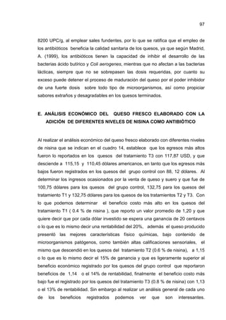 97
8200 UPC/g, al emplear sales fundentes, por lo que se ratifica que el empleo de
los antibióticos beneficia la calidad sanitaria de los quesos, ya que según Madrid,
A. (1999), los antibióticos tienen la capacidad de inhibir el desarrollo de las
bacterias ácido butírico y Coli aerogenes, mientras que no afectan a las bacterias
lácticas, siempre que no se sobrepasen las dosis requeridas, por cuanto su
exceso puede detener el proceso de maduración del queso por el poder inhibidor
de una fuerte dosis sobre todo tipo de microorganismos, así como propiciar
sabores extraños y desagradables en los quesos terminados.
E. ANÁLISIS ECONÓMICO DEL QUESO FRESCO ELABORADO CON LA
ADICIÓN DE DIFERENTES NIVELES DE NISINA COMO ANTIBIÓTICO
Al realizar el análisis económico del queso fresco elaborado con diferentes niveles
de nisina que se indican en el cuadro 14, establece que los egresos más altos
fueron lo reportados en los quesos del tratamiento T3 con 117,87 USD, y que
desciende a 115,15 y 110,45 dólares americanos, en tanto que los egresos más
bajos fueron registrados en los quesos del grupo control con 88, 12 dólares. Al
determinar los ingresos ocasionados por la venta de queso y suero y que fue de
100,75 dólares para los quesos del grupo control, 132,75 para los quesos del
tratamiento T1 y 132,75 dólares para los quesos de los tratamientos T2 y T3. Con
lo que podemos determinar el beneficio costo más alto en los quesos del
tratamiento T1 ( 0.4 % de nisina ), que reporto un valor promedio de 1,20 y que
quiere decir que por cada dólar investido se espera una ganancia de 20 centavos
o lo que es lo mismo decir una rentabilidad del 20%, además el queso producido
presentó las mejores características físico químicas, bajo contenido de
microorganismos patógenos, como también altas calificaciones sensoriales, el
mismo que descendió en los quesos del tratamiento T2 (0.6 % de nisina), a 1,15
o lo que es lo mismo decir el 15% de ganancia y que es ligeramente superior al
beneficio económico registrado por los quesos del grupo control que reportaron
beneficios de 1,14 o el 14% de rentabilidad, finalmente el beneficio costo más
bajo fue el registrado por los quesos del tratamiento T3 (0.8 % de nisina) con 1,13
o el 13% de rentabilidad. Sin embargo al realizar un análisis general de cada uno
de los beneficios registrados podemos ver que son interesantes.
 