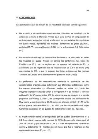 99
V. CONCLUSIONES
Las conclusiones que se derivan de los resultados obtenidos son las siguientes:
• De acuerdo a los resultados experimentales obtenidos, se concluyó que la
adición de la nisina a diferentes niveles (0.4; 0,6 y 0.8 %), en comparación de
un tratamiento testigo (sin nisina) si afectaron las propiedades físico-químicas
del queso fresco, reportando los mejores contenidos de grasa (30,95%),
proteína (17,77) con un pH neutro (7,14), con la aplicación de 0.4 %de nisina
(T1).
• Los análisis microbiológicos determinaron la ausencia de salmonella en todas
las muestras de queso fresco, en cambio los contenidos mas bajos de
Estafilocucus (0 ) se los registro en los quesos del tratamiento T3 y
Eschericha Coli se registraron con la incorporación de 0.4 % de nisina (T1)
con medias de 118, y que no superan los límites exigidos por las Normas
Técnicas de Calidad en la elaboración del queso del INEN (1996)
• La preferencia de los consumidores mediante la evaluación de las
características organolépticas, determinan que diferencias estadísticas entre
los quesos elaborados con diferentes niveles de nisina, por cuanto las
mayores valoraciones totales fueron al incorporar 0.4 % de nisina (T1) con una
calificación de 97 puntos sobre 100 de referencia que de acuerdo a la escala
propuesta por Witting, E. (1981), les corresponde a todos una calificación de
Muy buena y que descendió a 94,25 puntos en el grupo control y 91,75 punto
en los quesos del tratamiento T2 , en tanto que las valoraciones mas bajas
fueron las registradas en los quesos del tratamiento T3 con 89,13 puntos..
• El mejor beneficio costo fue el registrado por los quesos del tratamiento T1 (
0.4 % de nisina), con un valor nominal de 1,20 o lo que es lo mismo decir el
20% de utilidad y que descendió a 1,14 y 1,15 en los quesos del tratamiento
control y tratamiento T2 , mientras que el menor B/C fue el reportado en los
quesos del tratamiento T3 con 1.13.
 