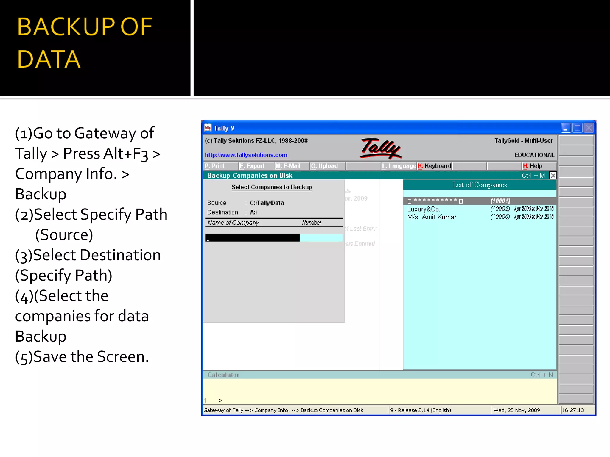 (1)Go to Gateway of
Tally > Press Alt+F3 >
Company Info. >
Backup
(2)Select Specify Path
   (Source)
(3)Select Destination
(Specify Path)
(4)(Select the
companies for data
Backup
(5)Save the Screen.
 