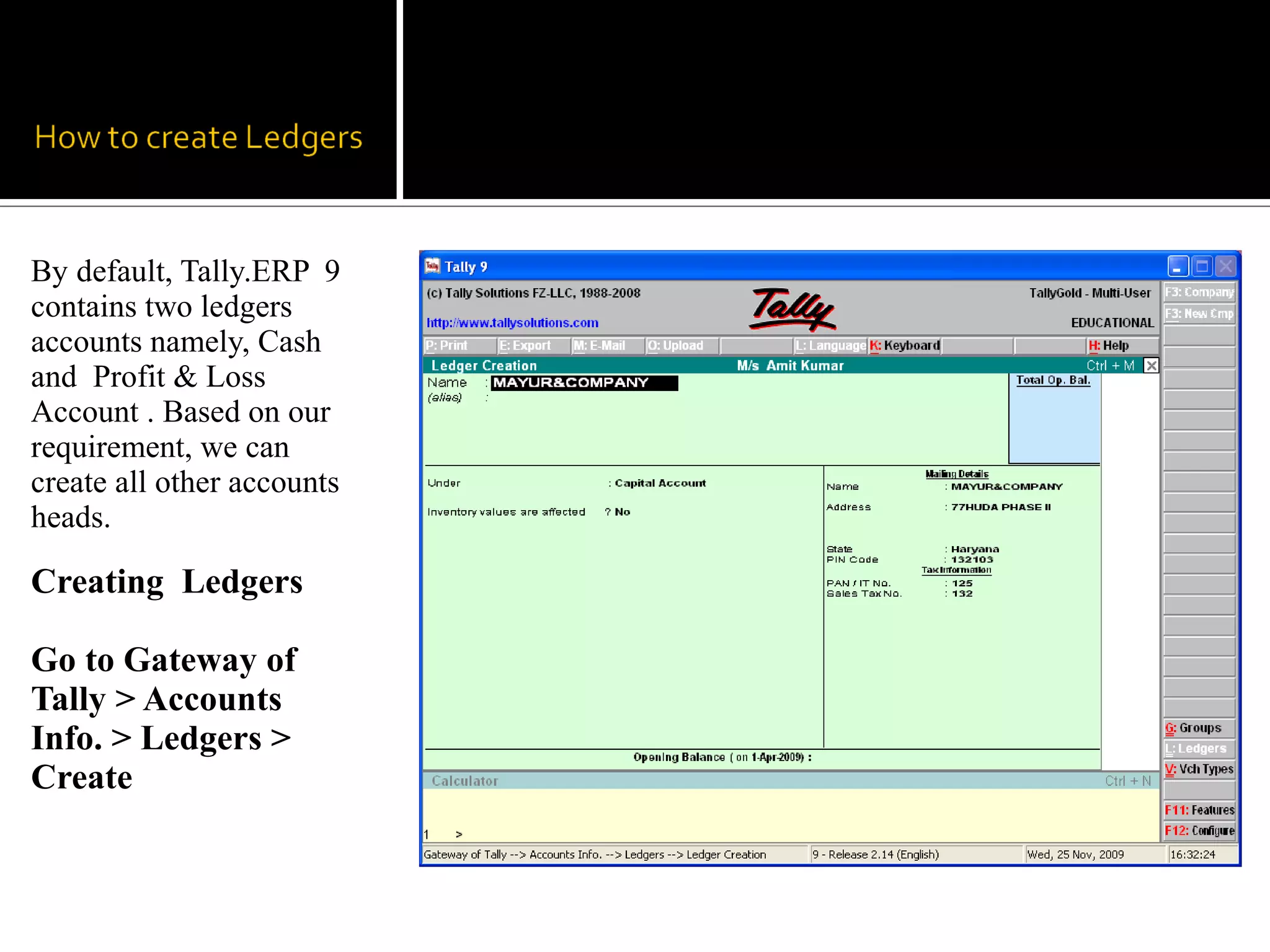 By default, Tally.ERP 9
contains two ledgers
accounts namely, Cash
and Profit & Loss
Account . Based on our
requirement, we can
create all other accounts
heads.

Creating Ledgers

Go to Gateway of
Tally > Accounts
Info. > Ledgers >
Create
 