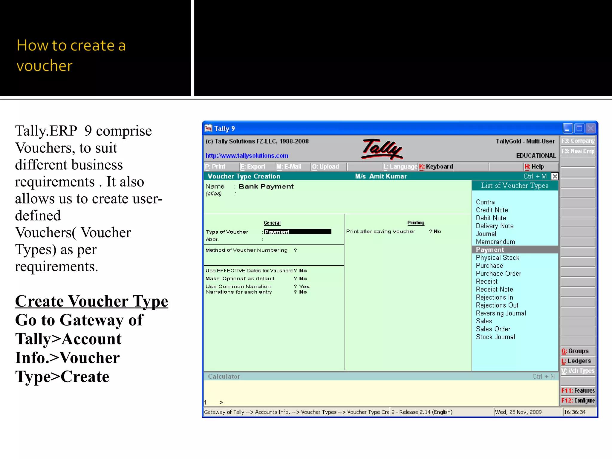 Tally.ERP 9 comprise
Vouchers, to suit
different business
requirements . It also
allows us to create user-
defined
Vouchers( Voucher
Types) as per
requirements.

Create Voucher Type
Go to Gateway of
Tally>Account
Info.>Voucher
Type>Create
 
