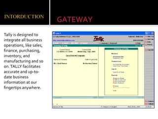 GATEWAY
Tally is designed to
integrate all business
operations, like sales,
finance, purchasing,
inventory, and
manufacturing and so
on. TALLY facilitates
accurate and up-to-
date business
information at our
fingertips anywhere.
 
