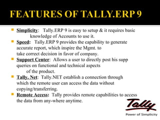   Simplicity: Tally.ERP 9 is easy to setup & it requires basic
           knowledge of Accounts to use it.
   Speed: Tally.ERP 9 provides the capability to generate
    accurate report, which inspire the Mgmt. to
    take correct decision in favor of company.
   Support Center: Allows a user to directly post his supp
    queries on functional and technical aspects
         of the product.
   Tally. Net: Tally.NET establish a connection through
    which the remote user can access the data without
    copying/transferring.
   Remote Access: Tally provides remote capabilities to access
    the data from any-where anytime.
 