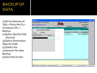 (1)Go to Gateway of
Tally > Press Alt+F3 >
Company Info. >
Backup
(2)Select Specify Path
   (Source)
(3)Select Destination
(Specify Path)
(4)(Select the
companies for data
Backup
(5)Save the Screen.
 