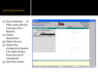 (1) Go to Gateway of
    Tally> press Alt+f3>
    Company Info. >
    Restore.
(2) Select
    Destination
(3) Select Source
(4) Select the
    company/companie
    s for data restore
    from the List of
    Companies
(5) Save the screen
 