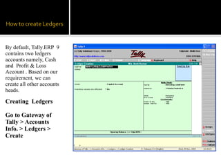 By default, Tally.ERP 9
contains two ledgers
accounts namely, Cash
and Profit & Loss
Account . Based on our
requirement, we can
create all other accounts
heads.

Creating Ledgers

Go to Gateway of
Tally > Accounts
Info. > Ledgers >
Create
 