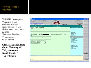 Tally.ERP 9 comprise
Vouchers, to suit
different business
requirements . It also
allows us to create user-
defined
Vouchers( Voucher
Types) as per
requirements.

Create Voucher Type
Go to Gateway of
Tally>Account
Info.>Voucher
Type>Create
 