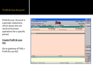 Profit & Loss Account is
a periodic statement,
which shows the net
result of business
operations for a specific
period.

Create Profit & Loss
A/C

Go to gateway of Tally >
Profit & Loss A/C
 