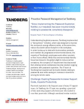 NetWrix Customer Case Study




                                      Proactive Password Management at Tandberg

Customer:                             “Since implementing the Password Expiration
Tandberg                              Notifier, our helpdesk has seen trouble tickets
Web Site:
www.tandberg.com                      relating to passwords completely disappear.”
Number of Users: 700
Industry: Telecom
                                      Benjamin Powell, IT Services Engineer at Tandberg

Solution:
Identity management                   Understanding its global presence, Tandberg implemented
Product:
                                      a “Going Green” initiative, which was designed to improve
Password Expiration Notifier          the company’s energy efficiency while, at the same time,
                                      reduce its overall carbon footprint in the workplace.
Vendor:
NetWrix Corporation
                                      In order to stay up to date with its innovative products
Phone: 888-638-9749                   and maintain its progressive environmental stance, the
Web Site: www.netwrix.com             majority of Tandberg’s employees work either remotely
                                      or from home offices. While this environmentally friendly
Customer Profile:
Tandberg is a leading global          focus has helped in the global plight to reduce carbon
provider of telepresence, high–       emissions, the company’s IT department has discovered
definition videoconferencing and      that utilizing remote workplaces has also created ongoing
mobile video products and services.
Tandberg designs, develops and
                                      problems with password expiration. The IT team at
markets systems and software          Tandberg had experienced its trouble tickets relating to
for video, voice and data. The        passwords soar while seeing an increase in downtime
company provides sales, support
                                      among its remote users.
and value–added services in more
than 90 countries worldwide.
                                      Challenge: Expiring Passwords Increase Support
                                      Costs, Impacts Productivity
                                      Password expiration is the frequent cause of many IT support
                                      issues. At Tandberg, the IT team was spending a great deal
                                      of time answering support calls from users who needed to
                                      reset their passwords. Although considered routine work for


                                          Copyright © NetWrix Corporation. All rights reserved.
 