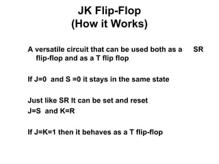 JK Flip-Flop
(How it Works)
A versatile circuit that can be used both as a SR
flip-flop and as a T flip flop
If J=0 and S =0 it stays in the same state
Just like SR It can be set and reset
J=S and K=R
If J=K=1 then it behaves as a T flip-flop
 