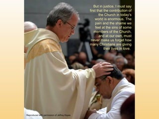 But in justice, I must say
first that the contribution of
the Church in today’s
world is enormous. The
pain and the shame we
feel at the sins of some
members of the Church,
and at our own, must
never make us forget how
many Christians are giving
their lives in love.
Reproduced with permission of Jeffrey Keyes
 