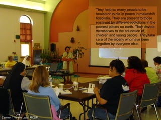 They help so many people to be
healed or to die in peace in makeshift
hospitals. They are present to those
enslaved by different addictions in the
poorest places on earth. They devote
themselves to the education of
children and young people. They take
care of the elderly who have been
forgotten by everyone else.
Carmen Therese Lazo, MCDP
 