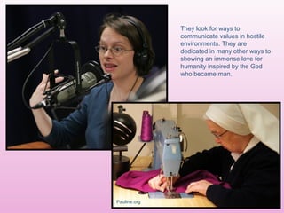 They look for ways to
communicate values in hostile
environments. They are
dedicated in many other ways to
showing an immense love for
humanity inspired by the God
who became man.
Pauline.org
 