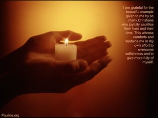 I am grateful for the
beautiful example
given to me by so
many Christians
who joyfully sacrifice
their lives and their
time. This witness
comforts and
sustains me in my
own effort to
overcome
selfishness and to
give more fully of
myself.
Pauline.org
 