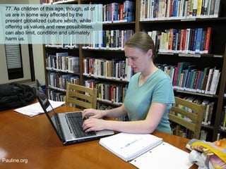 77. As children of this age, though, all of
us are in some way affected by the
present globalized culture which, while
offering us values and new possibilities,
can also limit, condition and ultimately
harm us.
Pauline.org
 