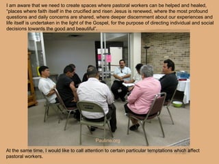 At the same time, I would like to call attention to certain particular temptations which affect
pastoral workers.
I am aware that we need to create spaces where pastoral workers can be helped and healed,
“places where faith itself in the crucified and risen Jesus is renewed, where the most profound
questions and daily concerns are shared, where deeper discernment about our experiences and
life itself is undertaken in the light of the Gospel, for the purpose of directing individual and social
decisions towards the good and beautiful”.
Pauline.org
 
