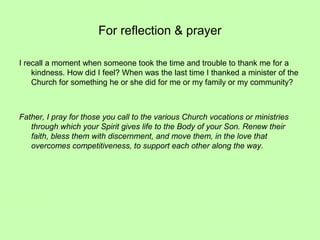 For reflection & prayer
I recall a moment when someone took the time and trouble to thank me for a
kindness. How did I feel? When was the last time I thanked a minister of the
Church for something he or she did for me or my family or my community?
Father, I pray for those you call to the various Church vocations or ministries
through which your Spirit gives life to the Body of your Son. Renew their
faith, bless them with discernment, and move them, in the love that
overcomes competitiveness, to support each other along the way.
 